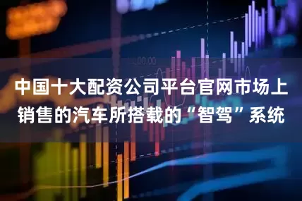 中国十大配资公司平台官网市场上销售的汽车所搭载的“智驾”系统
