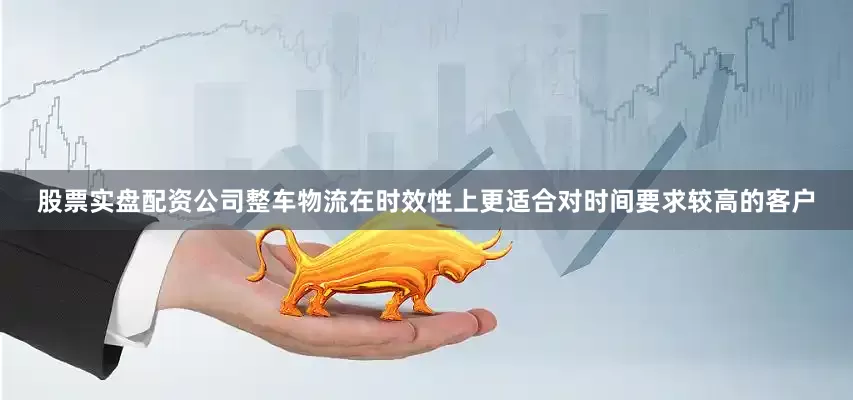 股票实盘配资公司整车物流在时效性上更适合对时间要求较高的客户